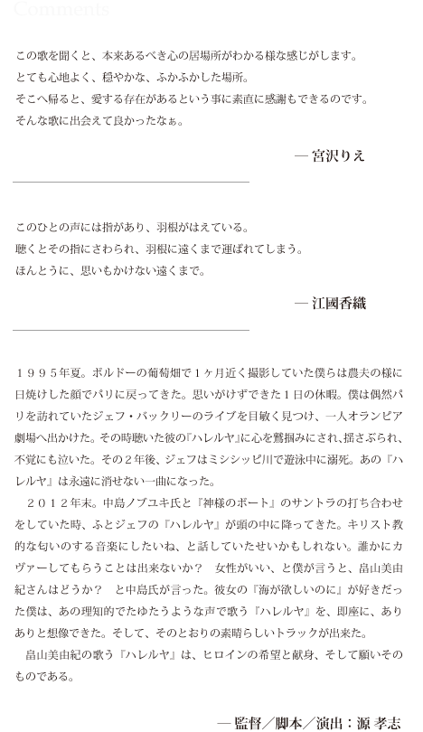 この歌を聞くと、本来あるべき心の居場所がわかる様な感じがします。
とても心地よく、穏やかな、ふかふかした場所。
そこへ帰ると、愛する存在があるという事に素直に感謝もできるのです。
そんな歌に出会えて良かったなぁ。

宮沢りえ



このひとの声には指があり、羽根がはえている。
聴くとその指にさわられ、羽根に遠くまで運ばれてしまう。
ほんとうに、思いもかけない遠くまで。
　　　　　　　　　　　　　　　　　　　　　　
江國香織


　
１９９５年夏。ボルドーの葡萄畑で１ヶ月近く撮影していた僕らは農夫の様に日焼け
した顔でパリに戻ってきた。思いがけずできた１日の休暇。僕は偶然パリを訪れてい
たジェフ・バックリーのライブを目敏く見つけ、一人オランピア劇場へ出かけた。そ
の時聴いた彼の『ハレルヤ』に心を鷲掴みにされ、揺さぶられ、不覚にも泣いた。そ
の２年後、ジェフはミシシッピ川で遊泳中に溺死。あの『ハレルヤ』は永遠に消せな
い一曲になった。
　２０１２年末。中島ノブユキ氏と『神様のボート』のサントラの打ち合わせをして
いた時、ふとジェフの『ハレルヤ』が頭の中に降ってきた。キリスト教的な匂いのす
る音楽にしたいね、と話していたせいかもしれない。誰かにカヴァーしてもらうこと
は出来ないか？　女性がいい、と僕が言うと、畠山美由紀さんはどうか？　と中島氏
が言った。彼女の『海が欲しいのに』が好きだった僕は、あの理知的でたゆたうよう
な声で歌う『ハレルヤ』を、即座に、ありありと想像できた。そして、そのとおりの
素晴らしいトラックが出来た。
　畠山美由紀の歌う『ハレルヤ』は、ヒロインの希望と献身、そして願いそのもので
ある。

　　　　　　　　　　　　　　　　　　　　　　　
監督／脚本／演出：源 孝志